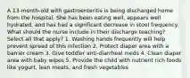 A 13-month-old with gastroenteritis is being discharged home from the hospital. She has been eating well, appears well hydrated, and has had a significant decrease in stool frequency. What should the nurse include in their discharge teaching? Select all that apply? 1. Washing hands frequently will help prevent spread of this infection 2. Protect diaper area with a barrier cream 3. Give toddler anti-diarrheal meds 4. Clean diaper area with baby wipes 5. Provide the child with nutrient rich foods like yogurt, lean meats, and fresh vegetables