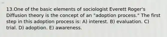 13.One of the basic elements of sociologist Everett Roger's Diffusion theory is the concept of an "adoption process." The first step in this adoption process is: A) interest. B) evaluation. C) trial. D) adoption. E) awareness.