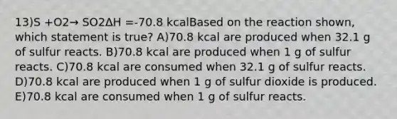 13)S +O2→ SO2ΔH =-70.8 kcalBased on the reaction shown, which statement is true? A)70.8 kcal are produced when 32.1 g of sulfur reacts. B)70.8 kcal are produced when 1 g of sulfur reacts. C)70.8 kcal are consumed when 32.1 g of sulfur reacts. D)70.8 kcal are produced when 1 g of sulfur dioxide is produced. E)70.8 kcal are consumed when 1 g of sulfur reacts.