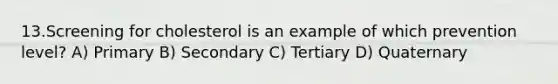 13.Screening for cholesterol is an example of which prevention level? A) Primary B) Secondary C) Tertiary D) Quaternary