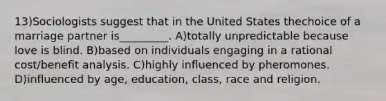 13)Sociologists suggest that in the United States thechoice of a marriage partner is_________. A)totally unpredictable because love is blind. B)based on individuals engaging in a rational cost/benefit analysis. C)highly influenced by pheromones. D)influenced by age, education, class, race and religion.