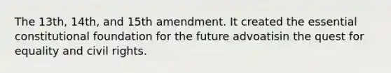 The 13th, 14th, and 15th amendment. It created the essential constitutional foundation for the future advoatisin the quest for equality and civil rights.