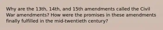 Why are the 13th, 14th, and 15th amendments called the Civil War amendments? How were the promises in these amendments finally fulfilled in the mid-twentieth century?