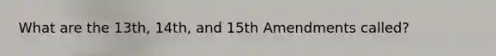 What are the 13th, 14th, and 15th Amendments called?