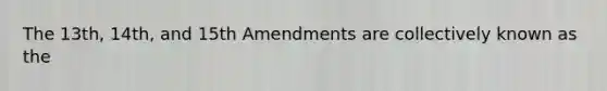 The 13th, 14th, and 15th Amendments are collectively known as the