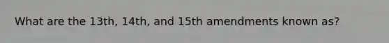 What are the 13th, 14th, and 15th amendments known as?