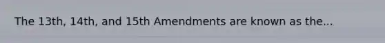 The 13th, 14th, and 15th Amendments are known as the...