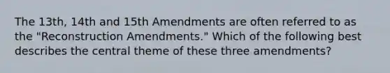 The 13th, 14th and 15th Amendments are often referred to as the "Reconstruction Amendments." Which of the following best describes the central theme of these three amendments?