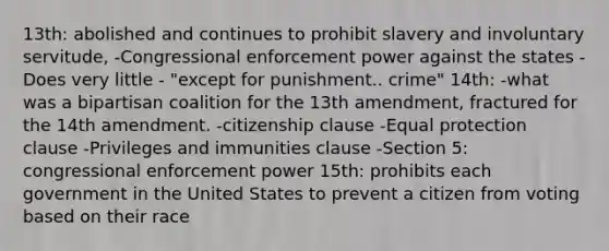 13th: abolished and continues to prohibit slavery and involuntary servitude, -Congressional enforcement power against the states -Does very little - "except for punishment.. crime" 14th: -what was a bipartisan coalition for the 13th amendment, fractured for the 14th amendment. -citizenship clause -Equal protection clause -Privileges and immunities clause -Section 5: congressional enforcement power 15th: prohibits each government in the United States to prevent a citizen from voting based on their race