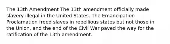 The 13th Amendment The 13th amendment officially made slavery illegal in the United States. The Emancipation Proclamation freed slaves in rebellious states but not those in the Union, and the end of the Civil War paved the way for the ratification of the 13th amendment.