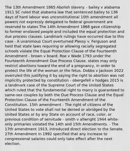 The 13th Amendment 1865 Abolish slavery. - bailey v alabama 1911 SC ruled that alabama law that sentenced bailey to 136 days of hard labour was unconstitutional 10th amendment all powers not expressly delegated to federal government are reserved to states The 14th Amendment 1868 gave citizenship to former enslaved people and included the equal protection and due process clauses. Landmark rulings have occurred due to this case - A unanimous Court overturned Plessy v. Ferguson and held that state laws requiring or allowing racially segregated schools violate the Equal Protection Clause of the Fourteenth Amendment - brown v board. Roe v Wade 1793 under the Fourteenth Amendment Due Process Clause, states may only restrict abortions toward the end of a pregnancy, in order to protect the life of the woman or the fetus. Dobbs v Jackson 2022 overruled this justifying it by saying the right to abortion was not implicitly protected by constitution - obergefell v hodges 2015 is a landmark case of the Supreme Court of the United States which ruled that the fundamental right to marry is guaranteed to same-sex couples by both the Due Process Clause and the Equal Protection Clause of the Fourteenth Amendment of the Constitution. 15th amendment - The right of citizens of the United States to vote shall not be denied or abridged by the United States or by any State on account of race, color, or previous condition of servitude - smith v allwright 1944 white-only primaries violated the 14th and 15th Amendments. - The 17th amendment 1913, introduced direct election to the Senate. 27th Amendment in 1992 specified that any increase to congressional salaries could only take effect after the next election.