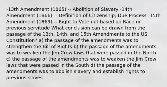 -13th Amendment (1865) -- Abolition of Slavery -14th Amendment (1866) -- Definition of Citizenship; Due Process -15th Amendment (1869) -- Right to Vote not based on Race or previous servitude What conclusion can be drawn from the passage of the 13th, 14th, and 15th Amendments to the US Constitution? a) the passage of the amendments was to strengthen the Bill of Rights b) the passage of the amendments was to weaken the Jim Crow laws that were passed in the North c) the passage of the amendments was to weaken the Jim Crow laws that were passed in the South d) the passage of the amendments was to abolish slavery and establish rights to previous slaves