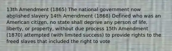 13th Amendment (1865) The national government now abolished slavery 14th Amendment (1868) Defined who was an American citizen, no state shall deprive any person of life, liberty, or property, without due process 15th Amendment (1870) attempted (with limited success) to provide rights to the freed slaves that included the right to vote