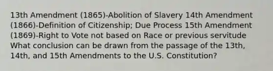 13th Amendment (1865)-Abolition of Slavery 14th Amendment (1866)-Definition of Citizenship; Due Process 15th Amendment (1869)-Right to Vote not based on Race or previous servitude What conclusion can be drawn from the passage of the 13th, 14th, and 15th Amendments to the U.S. Constitution?