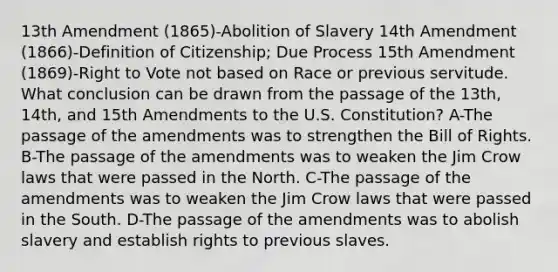 13th Amendment (1865)-Abolition of Slavery 14th Amendment (1866)-Definition of Citizenship; Due Process 15th Amendment (1869)-Right to Vote not based on Race or previous servitude. What conclusion can be drawn from the passage of the 13th, 14th, and 15th Amendments to the U.S. Constitution? A-The passage of the amendments was to strengthen the Bill of Rights. B-The passage of the amendments was to weaken the Jim Crow laws that were passed in the North. C-The passage of the amendments was to weaken the Jim Crow laws that were passed in the South. D-The passage of the amendments was to abolish slavery and establish rights to previous slaves.