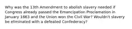 Why was the 13th Amendment to abolish slavery needed if Congress already passed the Emancipation Proclamation in January 1863 and the Union won the Civil War? Wouldn't slavery be eliminated with a defeated Confederacy?