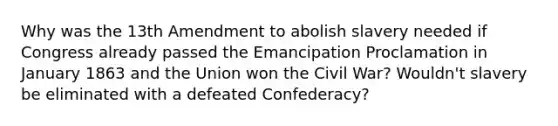 Why was the 13th Amendment to abolish slavery needed if Congress already passed the Emancipation Proclamation in January 1863 and the Union won the Civil War? Wouldn't slavery be eliminated with a defeated Confederacy?