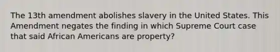 The 13th amendment abolishes slavery in the United States. This Amendment negates the finding in which Supreme Court case that said African Americans are property?