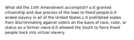 What did the 13th Amendment accomplish? a.It granted citizenship and due process of the laws to freed people.b.It ended slavery in all of the United States.c.It prohibited states from discriminating against voters on the basis of race, color, or status as a former slave.d.It allowed the South to force freed people back into virtual slavery.