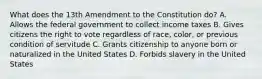 What does the 13th Amendment to the Constitution do? A. Allows the federal government to collect income taxes B. Gives citizens the right to vote regardless of race, color, or previous condition of servitude C. Grants citizenship to anyone born or naturalized in the United States D. Forbids slavery in the United States