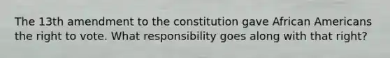 The 13th amendment to the constitution gave African Americans the right to vote. What responsibility goes along with that right?