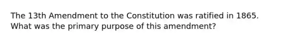 The 13th Amendment to the Constitution was ratified in 1865.​What was the primary purpose of this amendment?