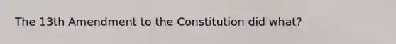 The 13th Amendment to the Constitution did what?