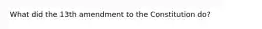 What did the 13th amendment to the Constitution do?
