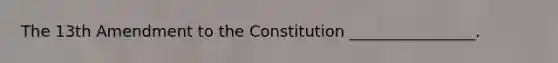 The 13th Amendment to the Constitution ________________.