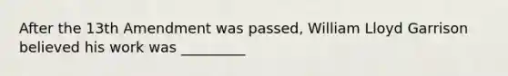 After the 13th Amendment was passed, William Lloyd Garrison believed his work was _________