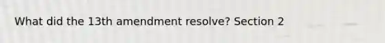 What did the 13th amendment resolve? Section 2