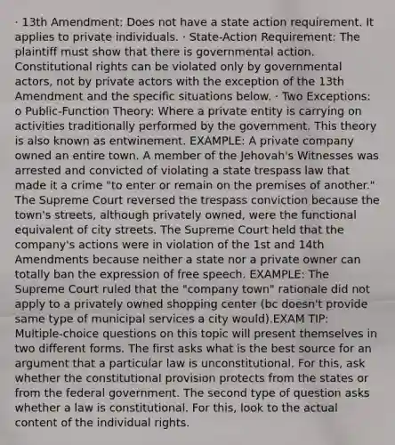 · 13th Amendment: Does not have a state action requirement. It applies to private individuals. · State-Action Requirement: The plaintiff must show that there is governmental action. Constitutional rights can be violated only by governmental actors, not by private actors with the exception of the 13th Amendment and the specific situations below. · Two Exceptions: o Public-Function Theory: Where a private entity is carrying on activities traditionally performed by the government. This theory is also known as entwinement. EXAMPLE: A private company owned an entire town. A member of the Jehovah's Witnesses was arrested and convicted of violating a state trespass law that made it a crime "to enter or remain on the premises of another." The Supreme Court reversed the trespass conviction because the town's streets, although privately owned, were the functional equivalent of city streets. The Supreme Court held that the company's actions were in violation of the 1st and 14th Amendments because neither a state nor a private owner can totally ban the expression of free speech. EXAMPLE: The Supreme Court ruled that the "company town" rationale did not apply to a privately owned shopping center (bc doesn't provide same type of municipal services a city would).EXAM TIP: Multiple-choice questions on this topic will present themselves in two different forms. The first asks what is the best source for an argument that a particular law is unconstitutional. For this, ask whether the constitutional provision protects from the states or from the federal government. The second type of question asks whether a law is constitutional. For this, look to the actual content of the individual rights.