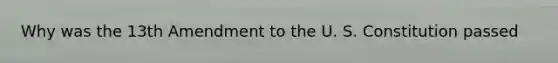 Why was the 13th Amendment to the U. S. Constitution passed