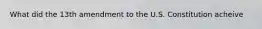 What did the 13th amendment to the U.S. Constitution acheive
