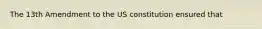 The 13th Amendment to the US constitution ensured that