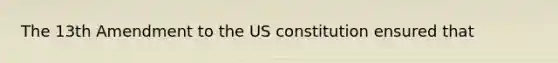 The 13th Amendment to the US constitution ensured that