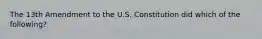 The 13th Amendment to the U.S. Constitution did which of the following?