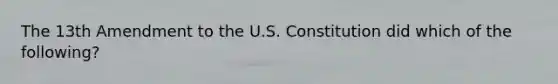 The 13th Amendment to the U.S. Constitution did which of the following?