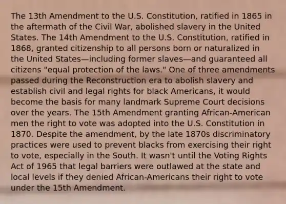 The 13th Amendment to the U.S. Constitution, ratified in 1865 in the aftermath of the Civil War, abolished slavery in the United States. The 14th Amendment to the U.S. Constitution, ratified in 1868, granted citizenship to all persons born or naturalized in the United States—including former slaves—and guaranteed all citizens "equal protection of the laws." One of three amendments passed during the Reconstruction era to abolish slavery and establish civil and legal rights for black Americans, it would become the basis for many landmark Supreme Court decisions over the years. The 15th Amendment granting African-American men the right to vote was adopted into the U.S. Constitution in 1870. Despite the amendment, by the late 1870s discriminatory practices were used to prevent blacks from exercising their right to vote, especially in the South. It wasn't until the Voting Rights Act of 1965 that legal barriers were outlawed at the state and local levels if they denied African-Americans their right to vote under the 15th Amendment.