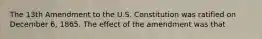 The 13th Amendment to the U.S. Constitution was ratified on December 6, 1865. The effect of the amendment was that