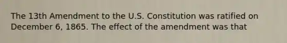 The 13th Amendment to the U.S. Constitution was ratified on December 6, 1865. The effect of the amendment was that