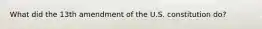 What did the 13th amendment of the U.S. constitution do?