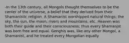 -In the 13th century, all Mongols thought themselves to be the center of the universe, a belief that they derived from their Shamanistic religion. A Shamanist worshipped natural things: the sky, the sun, the moon, rivers and mountains, etc. Heaven was both their guide and their consciousness; thus every Shamanjst was born free and equal. Genghis was, like any other Mongol, a Shamanist, and he treated every Mongolian equally