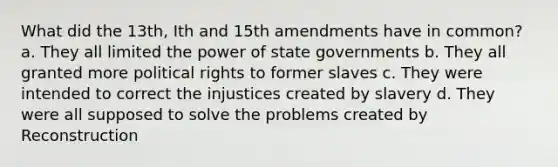 What did the 13th, Ith and 15th amendments have in common? a. They all limited the power of state governments b. They all granted more political rights to former slaves c. They were intended to correct the injustices created by slavery d. They were all supposed to solve the problems created by Reconstruction