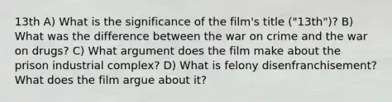 13th A) What is the significance of the film's title ("13th")? B) What was the difference between the war on crime and the war on drugs? C) What argument does the film make about the prison industrial complex? D) What is felony disenfranchisement? What does the film argue about it?