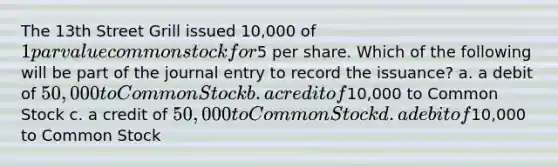 The 13th Street Grill issued 10,000 of 1 par value common stock for5 per share. Which of the following will be part of the journal entry to record the issuance? a. a debit of 50,000 to Common Stock b. a credit of10,000 to Common Stock c. a credit of 50,000 to Common Stock d. a debit of10,000 to Common Stock