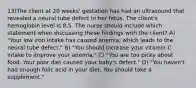 13)The client at 20 weeks' gestation has had an ultrasound that revealed a neural tube defect in her fetus. The client's hemoglobin level is 8.5. The nurse should include which statement when discussing these findings with the client? A) "Your low iron intake has caused anemia, which leads to the neural tube defect." B) "You should increase your vitamin C intake to improve your anemia." C) "You are too picky about food. Your poor diet caused your baby's defect." D) "You haven't had enough folic acid in your diet. You should take a supplement."