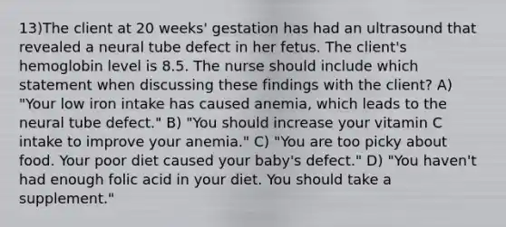 13)The client at 20 weeks' gestation has had an ultrasound that revealed a neural tube defect in her fetus. The client's hemoglobin level is 8.5. The nurse should include which statement when discussing these findings with the client? A) "Your low iron intake has caused anemia, which leads to the neural tube defect." B) "You should increase your vitamin C intake to improve your anemia." C) "You are too picky about food. Your poor diet caused your baby's defect." D) "You haven't had enough folic acid in your diet. You should take a supplement."