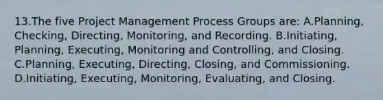 13.The five Project Management Process Groups are: A.Planning, Checking, Directing, Monitoring, and Recording. B.Initiating, Planning, Executing, Monitoring and Controlling, and Closing. C.Planning, Executing, Directing, Closing, and Commissioning. D.Initiating, Executing, Monitoring, Evaluating, and Closing.