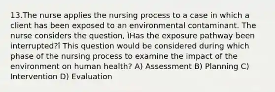 13.The nurse applies the nursing process to a case in which a client has been exposed to an environmental contaminant. The nurse considers the question, ìHas the exposure pathway been interrupted?î This question would be considered during which phase of the nursing process to examine the impact of the environment on human health? A) Assessment B) Planning C) Intervention D) Evaluation